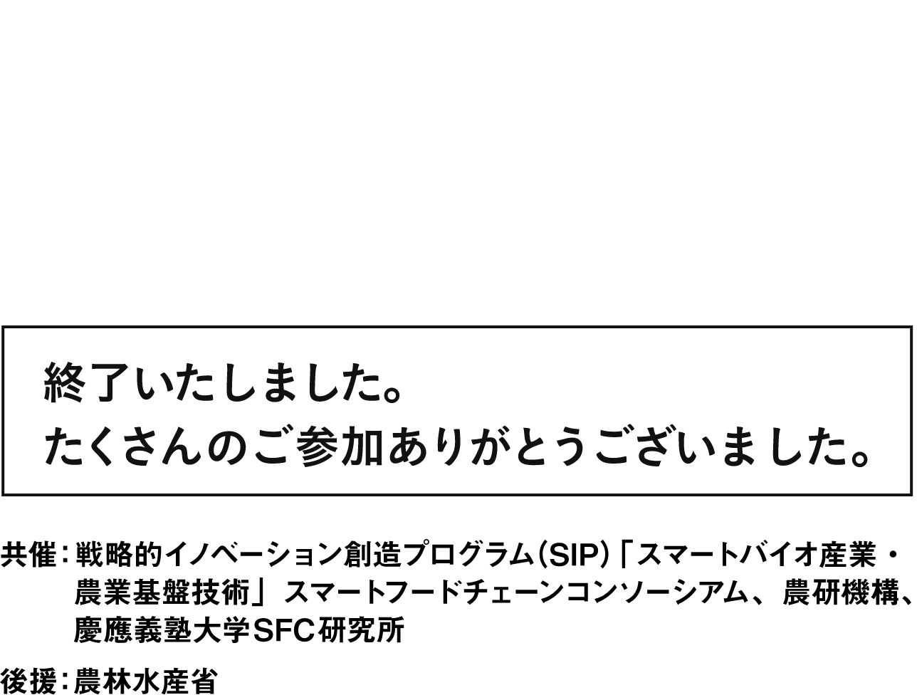 スマートフードチェーンシンポジウム2023 ～ukabisで変わる食の未来～ 終了いたしました。たくさんのご参加ありがとうございました。 共催：戦略的イノベーション創造プログラム（SIP）「スマートバイオ産業・農業基盤技術」スマートフードチェーンコンソーシアム